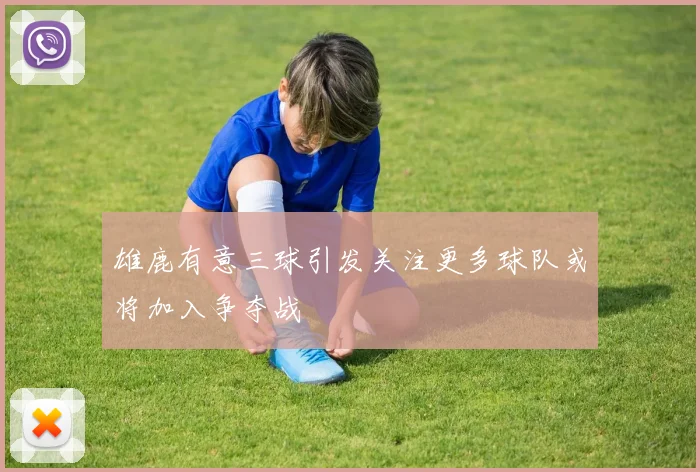 雄鹿有意三球引发关注更多球队或将加入争夺战